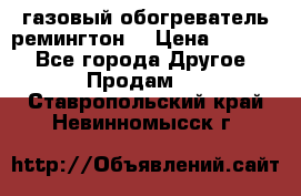 газовый обогреватель ремингтон  › Цена ­ 4 000 - Все города Другое » Продам   . Ставропольский край,Невинномысск г.